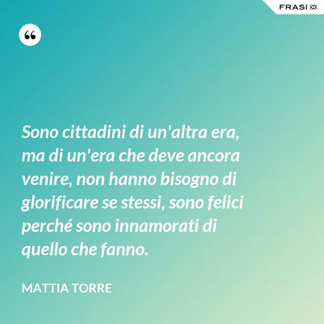 Sono cittadini di un'altra era, ma di un'era che deve ancora venire, non hanno bisogno di glorificare se stessi, sono felici perché sono innamorati di quello che fanno. - Mattia Torre