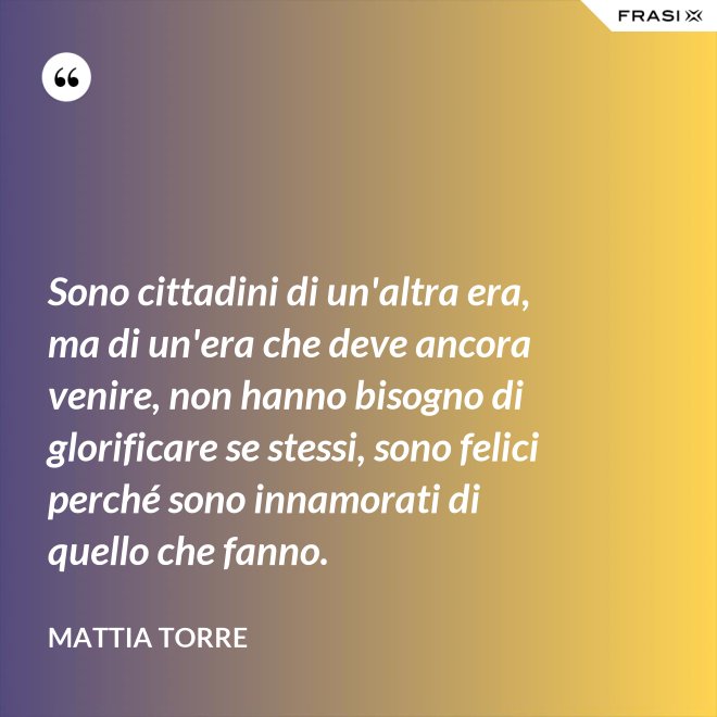 Sono cittadini di un'altra era, ma di un'era che deve ancora venire, non hanno bisogno di glorificare se stessi, sono felici perché sono innamorati di quello che fanno. - Mattia Torre