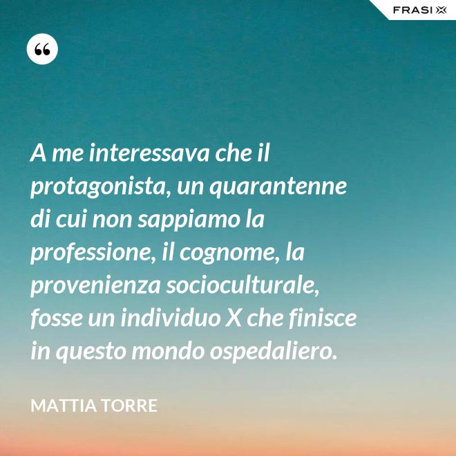 A me interessava che il protagonista, un quarantenne di cui non sappiamo la professione, il cognome, la provenienza socioculturale, fosse un individuo X che finisce in questo mondo ospedaliero. - Mattia Torre