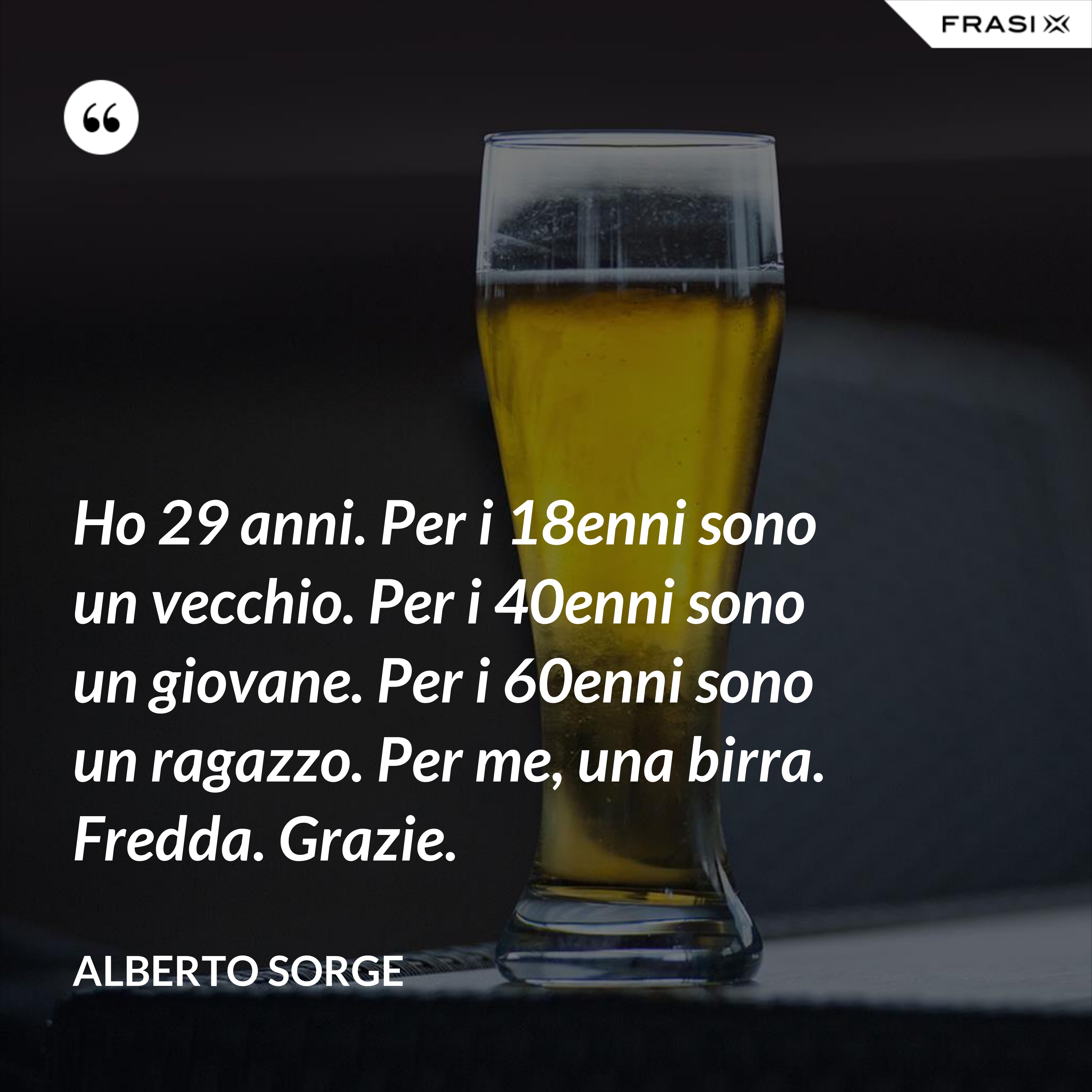 Ho 29 anni. Per i 18enni sono un vecchio. Per i 40enni sono un giovane. Per i 60enni sono un ragazzo. Per me, una birra. Fredda. Grazie. - Alberto Sorge