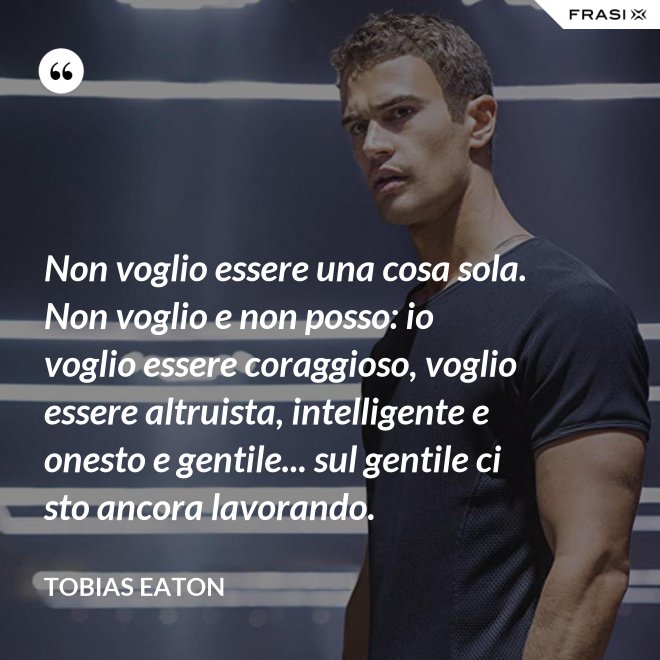 Non voglio essere una cosa sola. Non voglio e non posso: io voglio essere coraggioso, voglio essere altruista, intelligente e onesto e gentile... sul gentile ci sto ancora lavorando. - Tobias Eaton