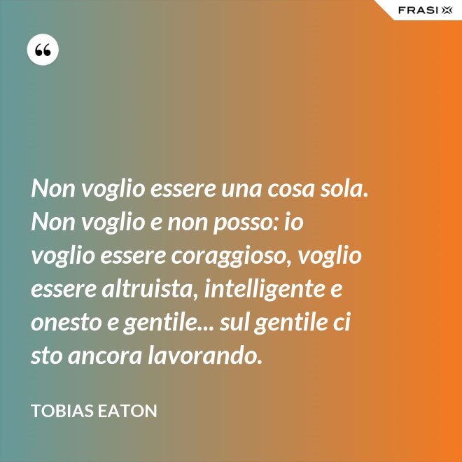 Non voglio essere una cosa sola. Non voglio e non posso: io voglio essere coraggioso, voglio essere altruista, intelligente e onesto e gentile... sul gentile ci sto ancora lavorando. - Tobias Eaton