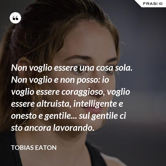 Non voglio essere una cosa sola. Non voglio e non posso: io voglio essere coraggioso, voglio essere altruista, intelligente e onesto e gentile... sul gentile ci sto ancora lavorando. - Tobias Eaton