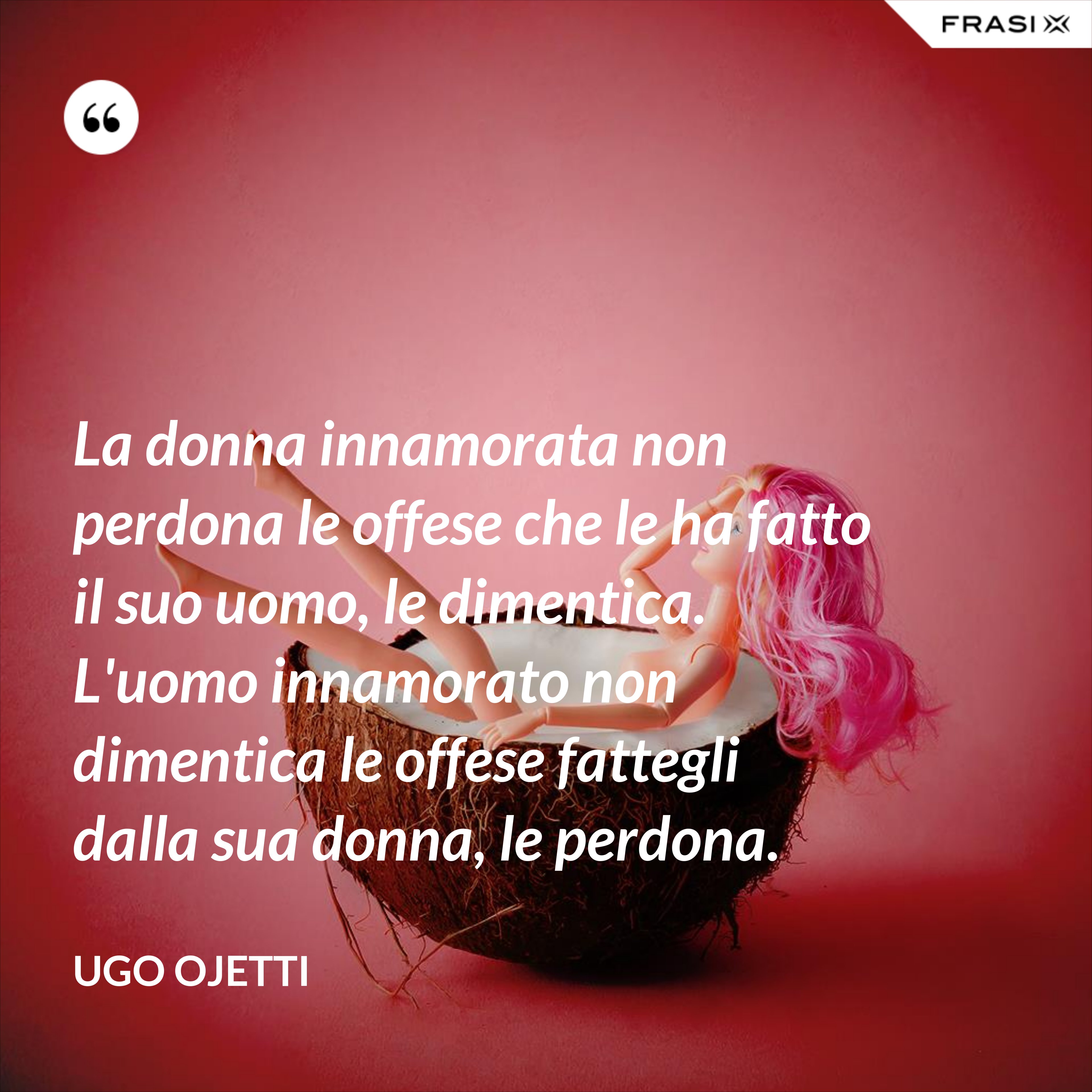 La donna innamorata non perdona le offese che le ha fatto il suo uomo, le dimentica. L'uomo innamorato non dimentica le offese fattegli dalla sua donna, le perdona. - Ugo Ojetti