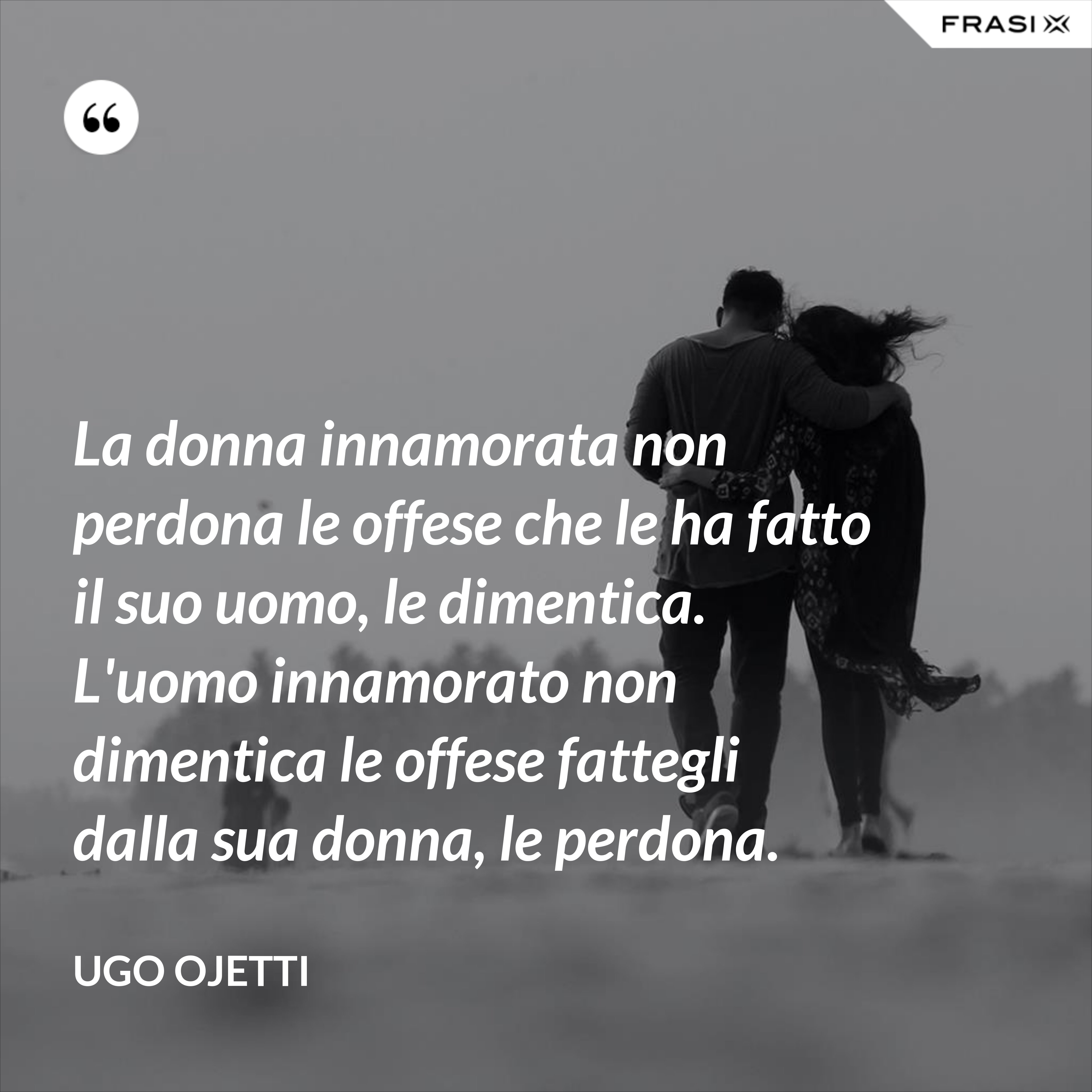La donna innamorata non perdona le offese che le ha fatto il suo uomo, le dimentica. L'uomo innamorato non dimentica le offese fattegli dalla sua donna, le perdona. - Ugo Ojetti