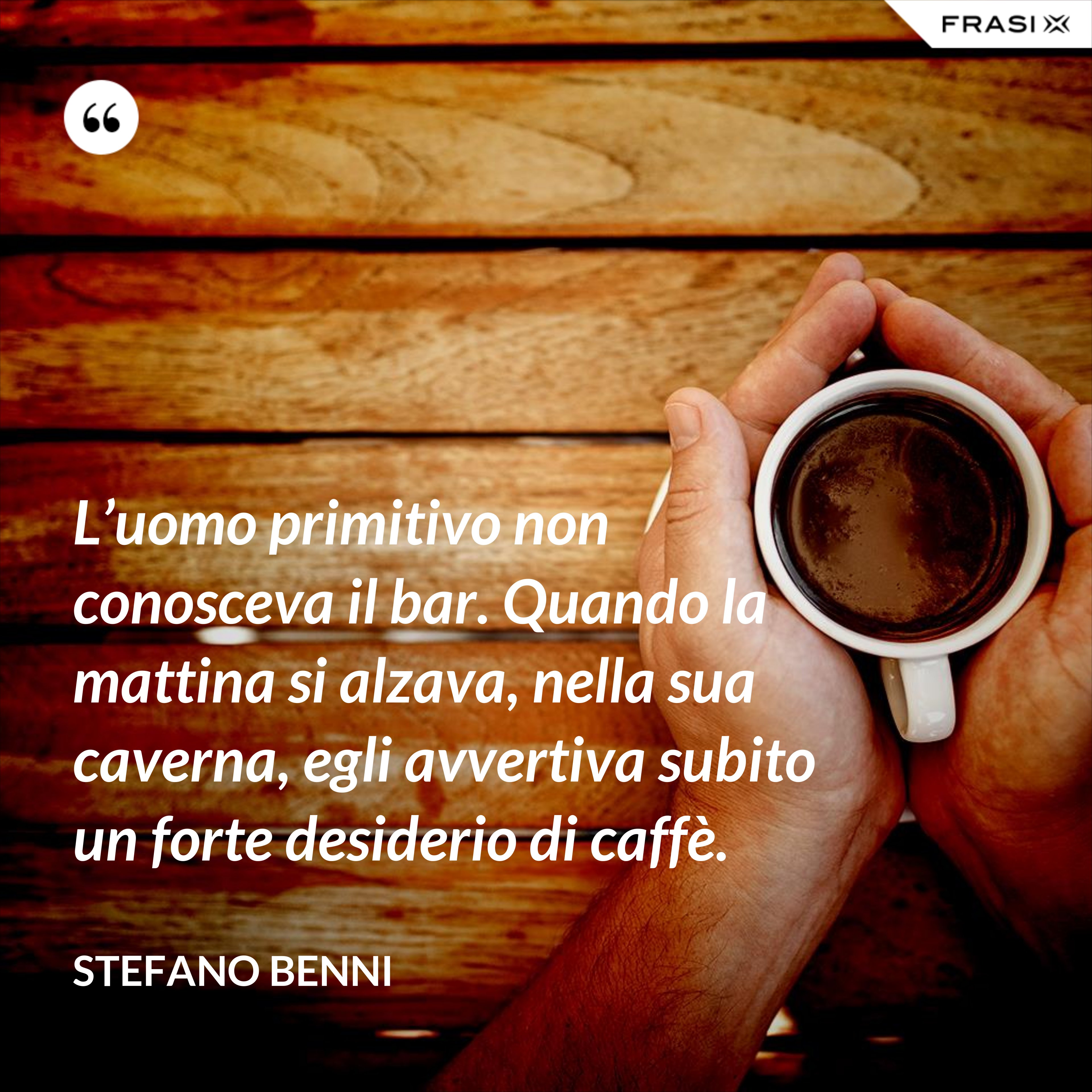 L’uomo primitivo non conosceva il bar. Quando la mattina si alzava, nella sua caverna, egli avvertiva subito un forte desiderio di caffè. - Stefano Benni