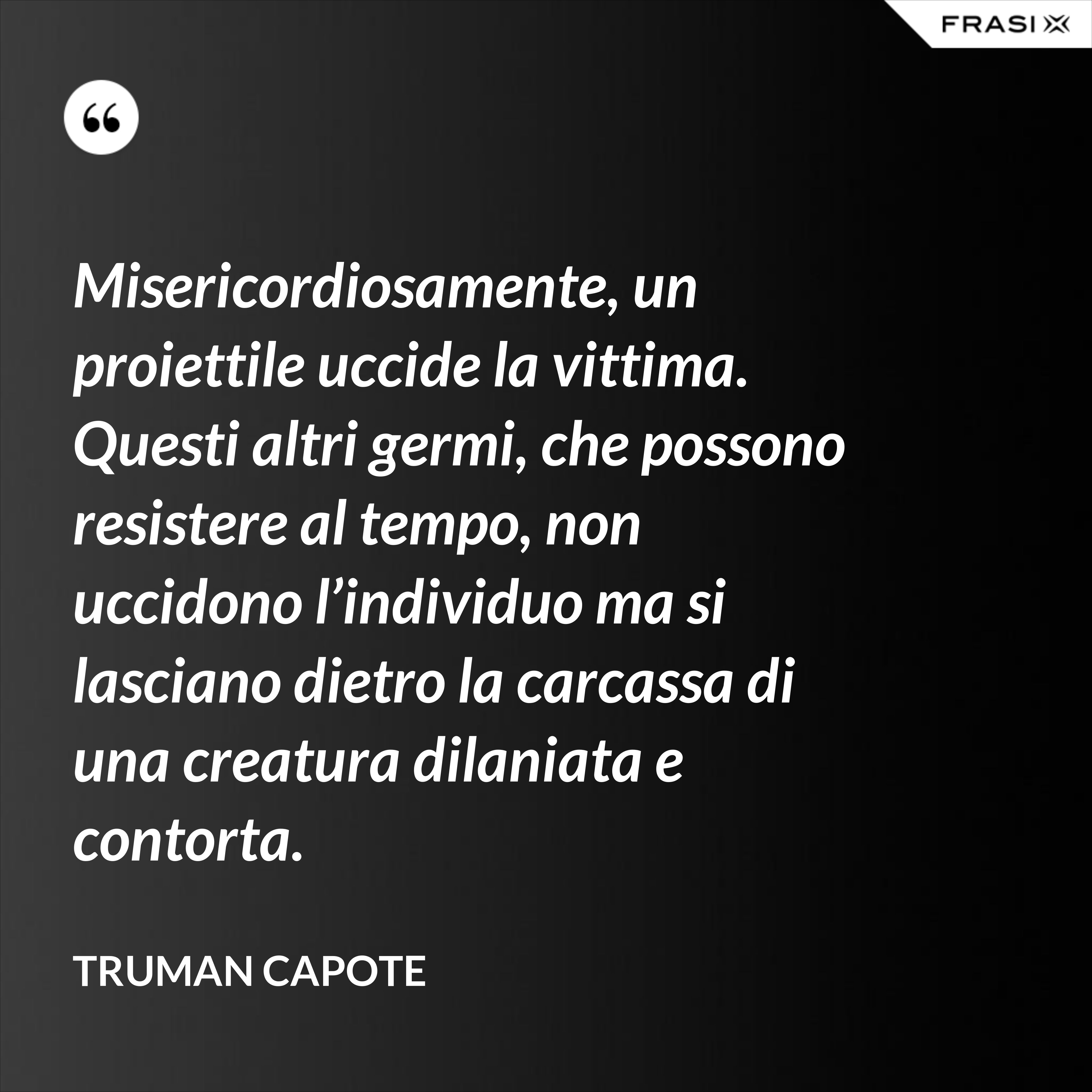 Misericordiosamente, un proiettile uccide la vittima. Questi altri germi, che possono resistere al tempo, non uccidono l’individuo ma si lasciano dietro la carcassa di una creatura dilaniata e contorta. - Truman Capote