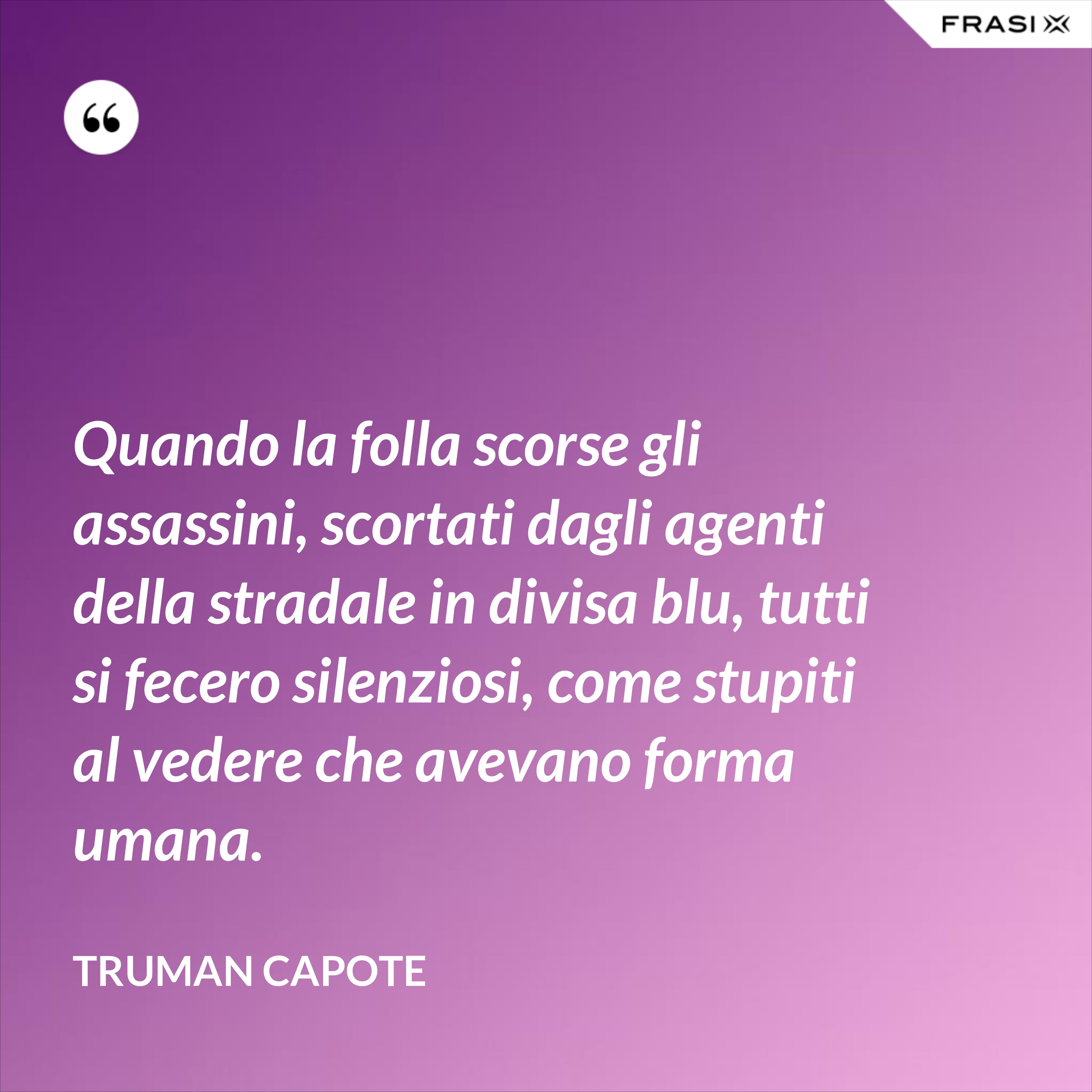 Quando la folla scorse gli assassini, scortati dagli agenti della stradale in divisa blu, tutti si fecero silenziosi, come stupiti al vedere che avevano forma umana. - Truman Capote