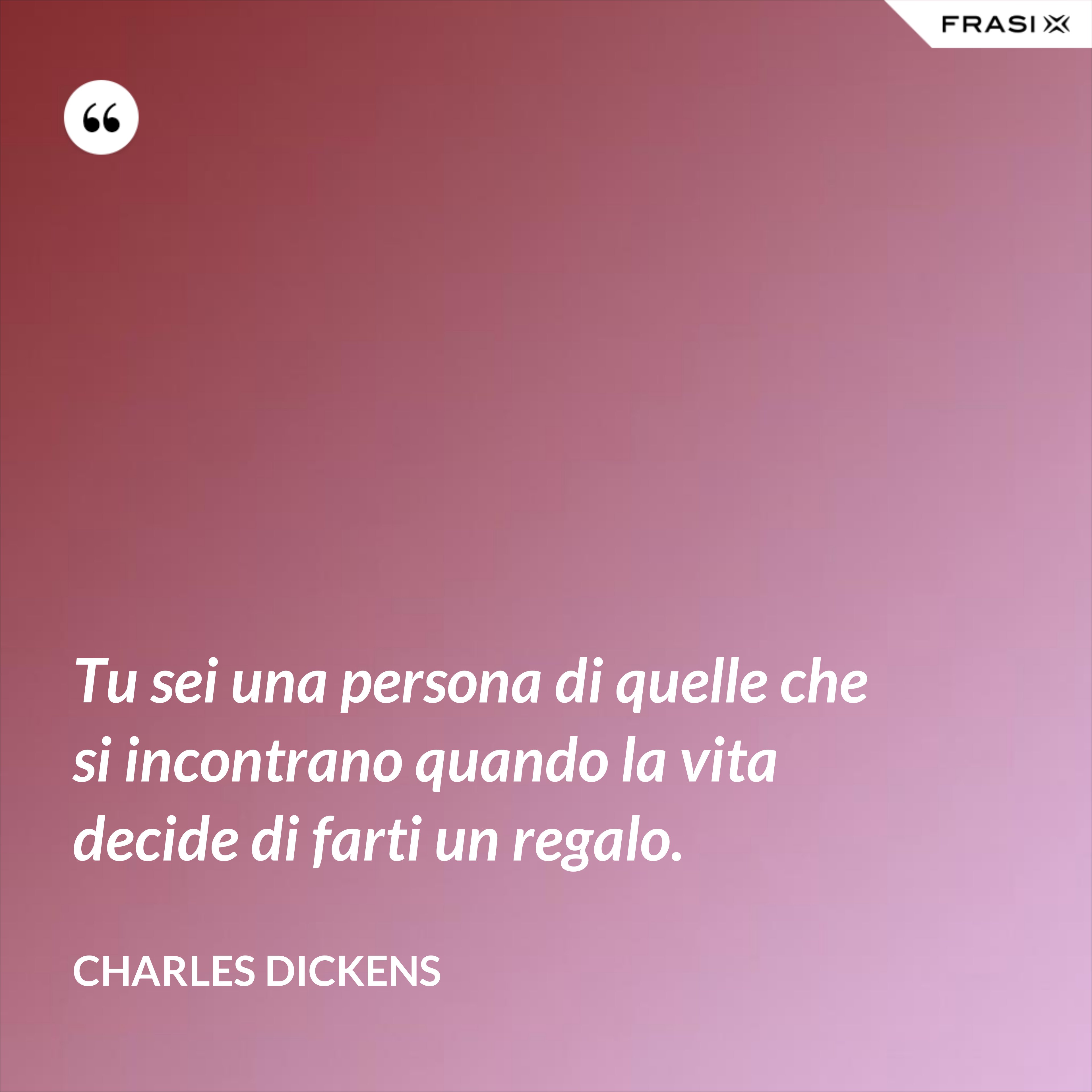 Tu sei una persona di quelle che si incontrano quando la vita decide di farti un regalo. - Charles Dickens