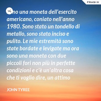 Sono una moneta dell'esercito americano, coniato nell'anno 1980. Sono stato un tondello di metallo, sono stato inciso e pulito. Le mie estremità sono state bordate e levigate ma ora sono una moneta con due piccoli fori non più in perfette condizioni e c'è un'altra cosa che ti voglio dire, un attimo prima che tutto diventasse nero, vuoi sapere l'ultima cosa a cui ho pensato? a Te! - John Tyree
