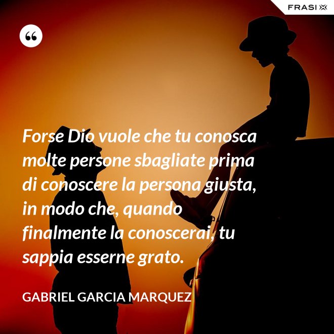 Forse Dio vuole che tu conosca molte persone sbagliate prima di conoscere la persona giusta, in modo che, quando finalmente la conoscerai, tu sappia esserne grato. - Gabriel Garcia Marquez
