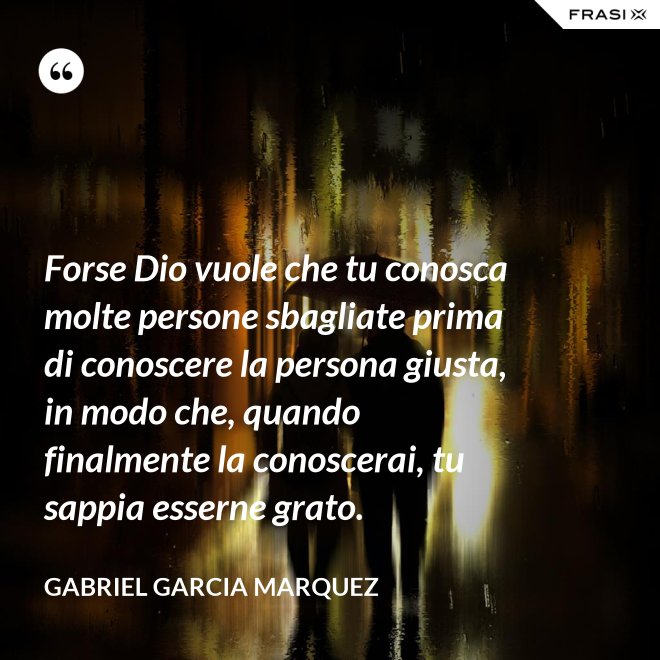 Forse Dio vuole che tu conosca molte persone sbagliate prima di conoscere la persona giusta, in modo che, quando finalmente la conoscerai, tu sappia esserne grato. - Gabriel Garcia Marquez