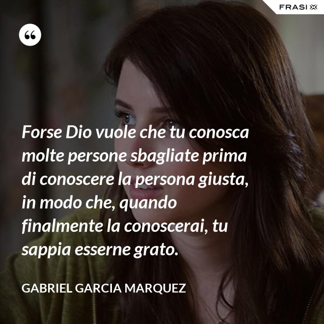 Forse Dio vuole che tu conosca molte persone sbagliate prima di conoscere la persona giusta, in modo che, quando finalmente la conoscerai, tu sappia esserne grato. - Gabriel Garcia Marquez
