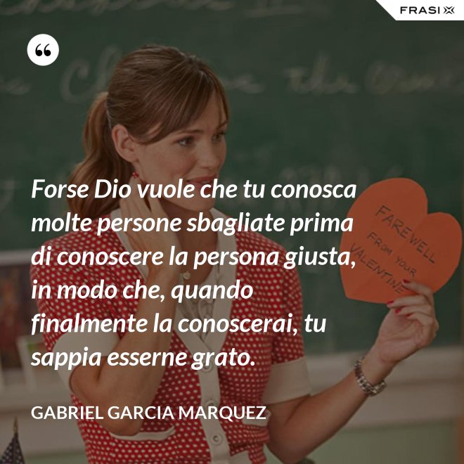 Forse Dio vuole che tu conosca molte persone sbagliate prima di conoscere la persona giusta, in modo che, quando finalmente la conoscerai, tu sappia esserne grato. - Gabriel Garcia Marquez