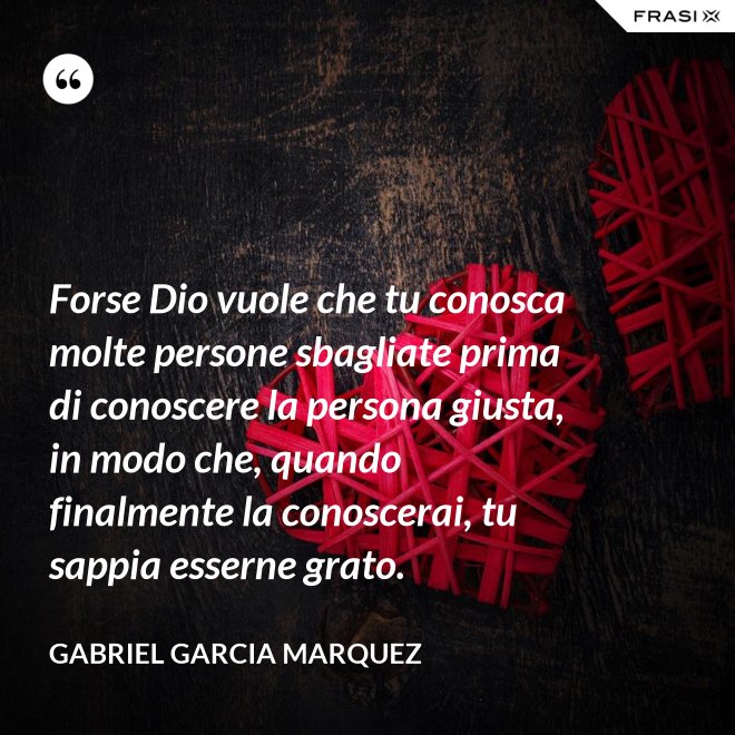 Forse Dio vuole che tu conosca molte persone sbagliate prima di conoscere la persona giusta, in modo che, quando finalmente la conoscerai, tu sappia esserne grato. - Gabriel Garcia Marquez
