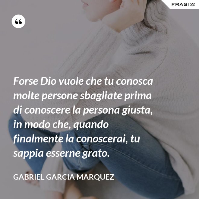 Forse Dio vuole che tu conosca molte persone sbagliate prima di conoscere la persona giusta, in modo che, quando finalmente la conoscerai, tu sappia esserne grato. - Gabriel Garcia Marquez