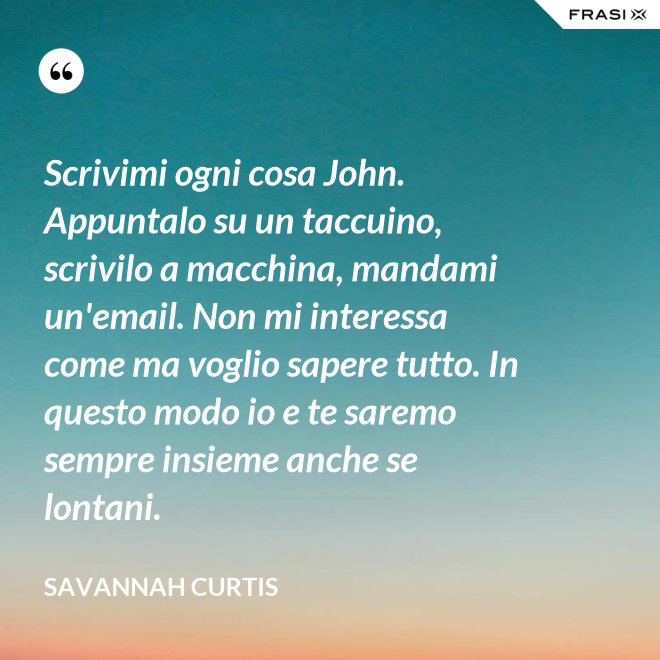 Scrivimi ogni cosa John. Appuntalo su un taccuino, scrivilo a macchina, mandami un'email. Non mi interessa come ma voglio sapere tutto. In questo modo io e te saremo sempre insieme anche se lontani. - Savannah Curtis