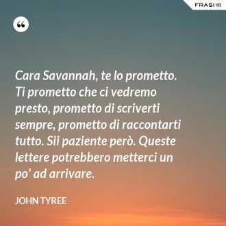 Cara Savannah, te lo prometto. Ti prometto che ci vedremo presto, prometto di scriverti sempre, prometto di raccontarti tutto. Sii paziente però. Queste lettere potrebbero metterci un po' ad arrivare. - John Tyree