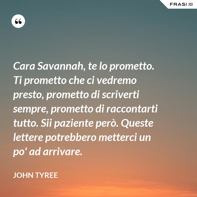 Cara Savannah, te lo prometto. Ti prometto che ci vedremo presto, prometto di scriverti sempre, prometto di raccontarti tutto. Sii paziente però. Queste lettere potrebbero metterci un po' ad arrivare. - John Tyree