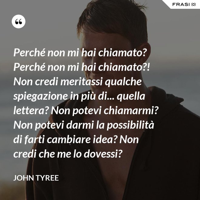 Perché non mi hai chiamato? Perché non mi hai chiamato?! Non credi meritassi qualche spiegazione in più di... quella lettera? Non potevi chiamarmi? Non potevi darmi la possibilità di farti cambiare idea? Non credi che me lo dovessi? - John Tyree