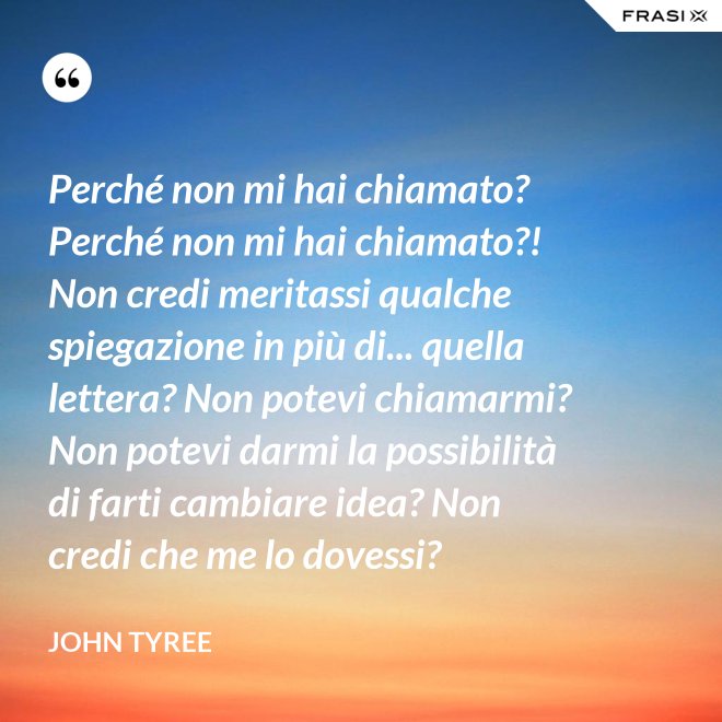 Perché non mi hai chiamato? Perché non mi hai chiamato?! Non credi meritassi qualche spiegazione in più di... quella lettera? Non potevi chiamarmi? Non potevi darmi la possibilità di farti cambiare idea? Non credi che me lo dovessi? - John Tyree