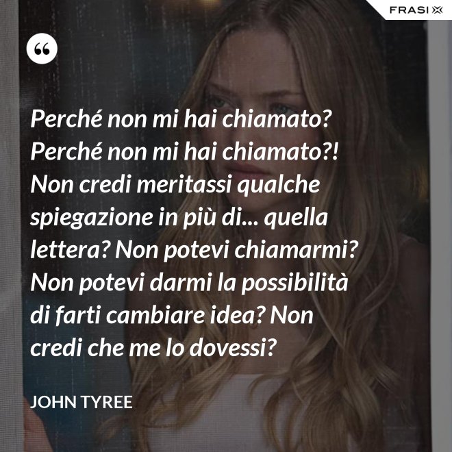 Perché non mi hai chiamato? Perché non mi hai chiamato?! Non credi meritassi qualche spiegazione in più di... quella lettera? Non potevi chiamarmi? Non potevi darmi la possibilità di farti cambiare idea? Non credi che me lo dovessi? - John Tyree
