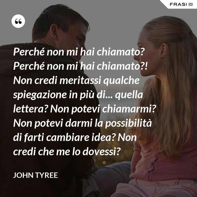 Perché non mi hai chiamato? Perché non mi hai chiamato?! Non credi meritassi qualche spiegazione in più di... quella lettera? Non potevi chiamarmi? Non potevi darmi la possibilità di farti cambiare idea? Non credi che me lo dovessi? - John Tyree