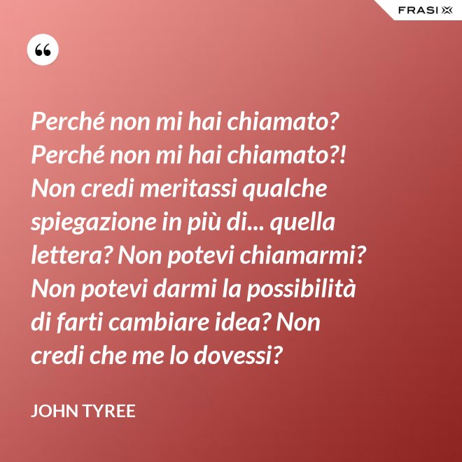 Perché non mi hai chiamato? Perché non mi hai chiamato?! Non credi meritassi qualche spiegazione in più di... quella lettera? Non potevi chiamarmi? Non potevi darmi la possibilità di farti cambiare idea? Non credi che me lo dovessi? - John Tyree
