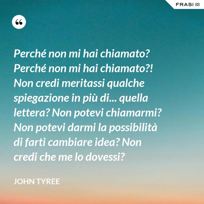 Perché non mi hai chiamato? Perché non mi hai chiamato?! Non credi meritassi qualche spiegazione in più di... quella lettera? Non potevi chiamarmi? Non potevi darmi la possibilità di farti cambiare idea? Non credi che me lo dovessi? - John Tyree