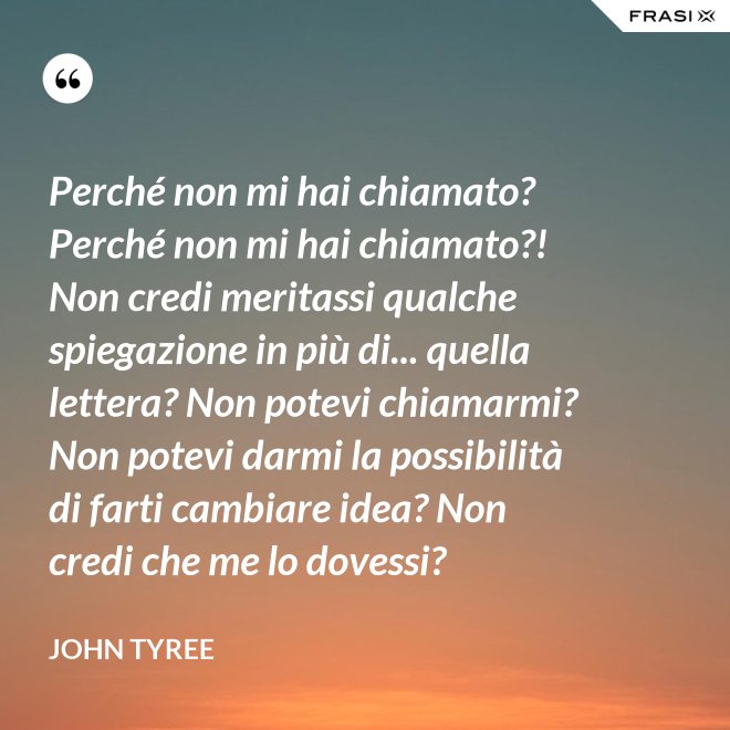 Perché non mi hai chiamato? Perché non mi hai chiamato?! Non credi meritassi qualche spiegazione in più di... quella lettera? Non potevi chiamarmi? Non potevi darmi la possibilità di farti cambiare idea? Non credi che me lo dovessi? - John Tyree