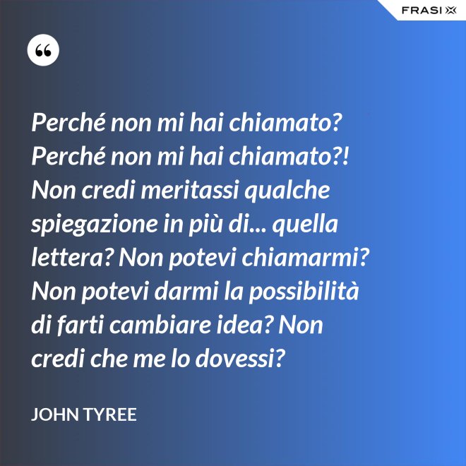 Perché non mi hai chiamato? Perché non mi hai chiamato?! Non credi meritassi qualche spiegazione in più di... quella lettera? Non potevi chiamarmi? Non potevi darmi la possibilità di farti cambiare idea? Non credi che me lo dovessi? - John Tyree
