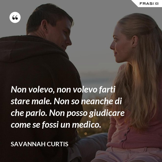 Non volevo, non volevo farti stare male. Non so neanche di che parlo. Non posso giudicare come se fossi un medico. - Savannah Curtis
