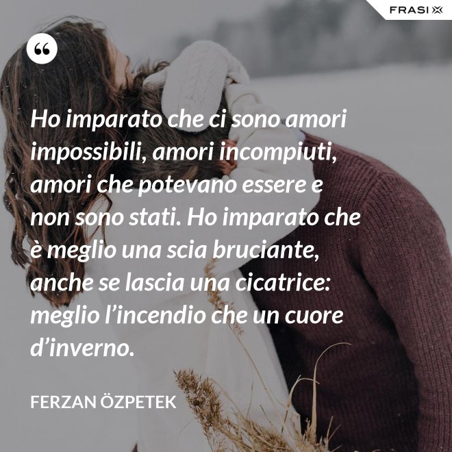 Ho imparato che ci sono amori impossibili, amori incompiuti, amori che potevano essere e non sono stati. Ho imparato che è meglio una scia bruciante, anche se lascia una cicatrice: meglio l’incendio che un cuore d’inverno. - Ferzan Özpetek