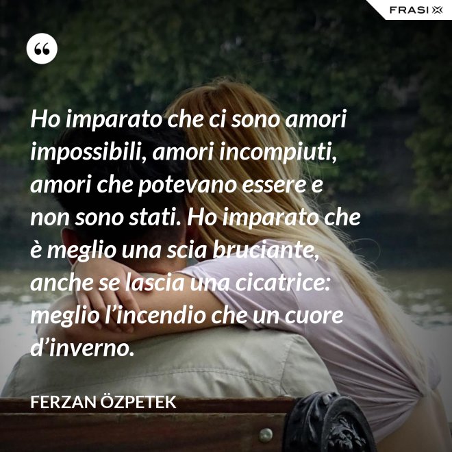 Ho imparato che ci sono amori impossibili, amori incompiuti, amori che potevano essere e non sono stati. Ho imparato che è meglio una scia bruciante, anche se lascia una cicatrice: meglio l’incendio che un cuore d’inverno. - Ferzan Özpetek