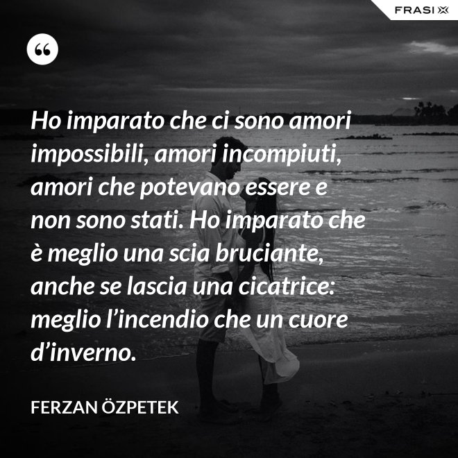 Ho imparato che ci sono amori impossibili, amori incompiuti, amori che potevano essere e non sono stati. Ho imparato che è meglio una scia bruciante, anche se lascia una cicatrice: meglio l’incendio che un cuore d’inverno. - Ferzan Özpetek