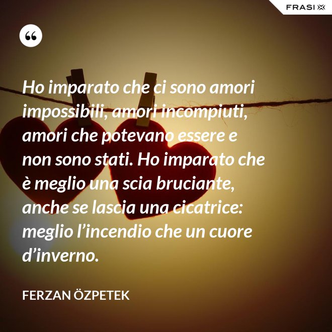Ho imparato che ci sono amori impossibili, amori incompiuti, amori che potevano essere e non sono stati. Ho imparato che è meglio una scia bruciante, anche se lascia una cicatrice: meglio l’incendio che un cuore d’inverno. - Ferzan Özpetek