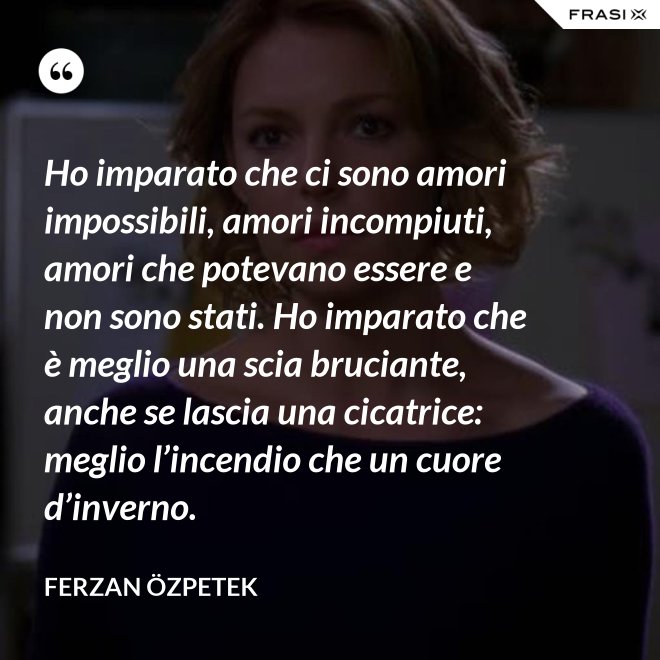 Ho imparato che ci sono amori impossibili, amori incompiuti, amori che potevano essere e non sono stati. Ho imparato che è meglio una scia bruciante, anche se lascia una cicatrice: meglio l’incendio che un cuore d’inverno. - Ferzan Özpetek