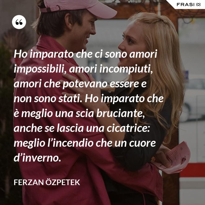 Ho imparato che ci sono amori impossibili, amori incompiuti, amori che potevano essere e non sono stati. Ho imparato che è meglio una scia bruciante, anche se lascia una cicatrice: meglio l’incendio che un cuore d’inverno. - Ferzan Özpetek