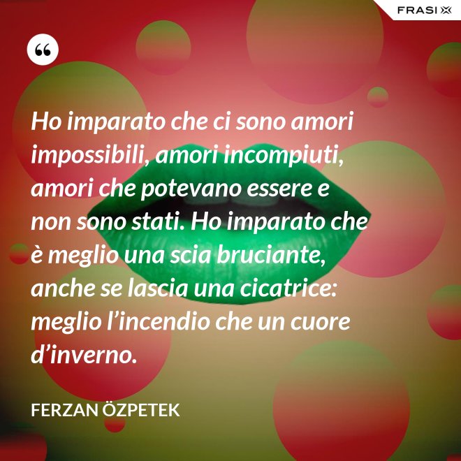 Ho imparato che ci sono amori impossibili, amori incompiuti, amori che potevano essere e non sono stati. Ho imparato che è meglio una scia bruciante, anche se lascia una cicatrice: meglio l’incendio che un cuore d’inverno. - Ferzan Özpetek