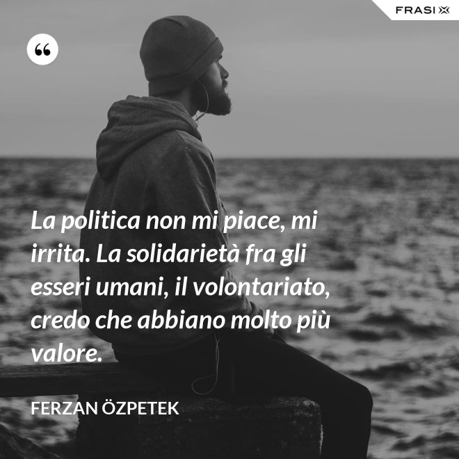 La politica non mi piace, mi irrita. La solidarietà fra gli esseri umani, il volontariato, credo che abbiano molto più valore. - Ferzan Özpetek