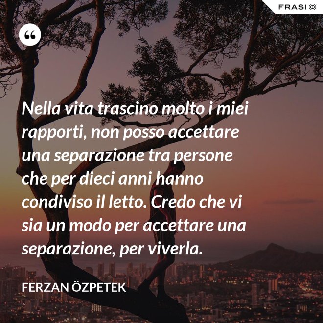 Nella vita trascino molto i miei rapporti, non posso accettare una separazione tra persone che per dieci anni hanno condiviso il letto. Credo che vi sia un modo per accettare una separazione, per viverla. - Ferzan Özpetek