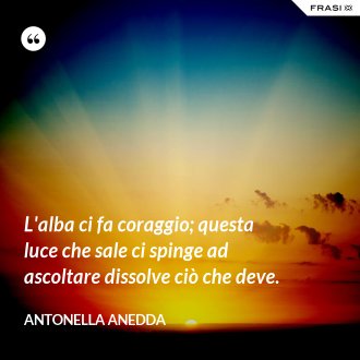 L'alba ci fa coraggio; questa luce che sale ci spinge ad ascoltare dissolve ciò che deve. - Antonella Anedda