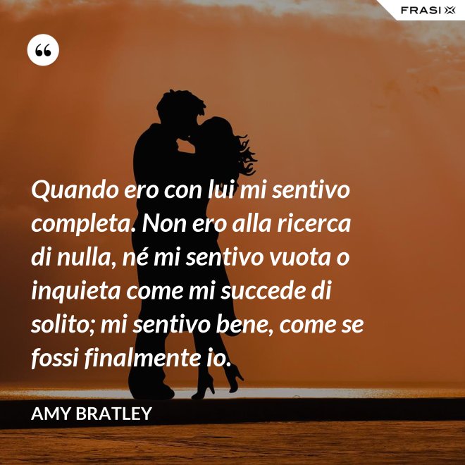 Quando ero con lui mi sentivo completa. Non ero alla ricerca di nulla, né mi sentivo vuota o inquieta come mi succede di solito; mi sentivo bene, come se fossi finalmente io. - Amy Bratley