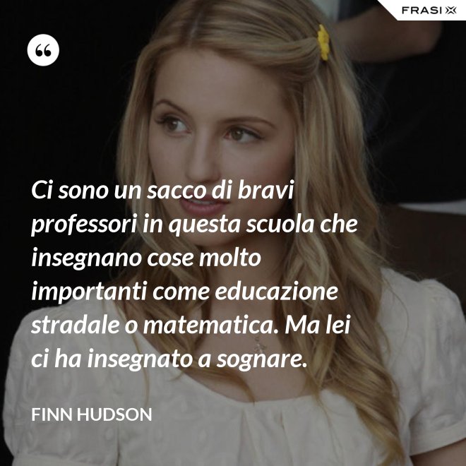 Ci sono un sacco di bravi professori in questa scuola che insegnano cose molto importanti come educazione stradale o matematica. Ma lei ci ha insegnato a sognare. - Finn Hudson