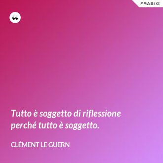 Tutto è soggetto di riflessione perché tutto è soggetto. - Clément Le Guern