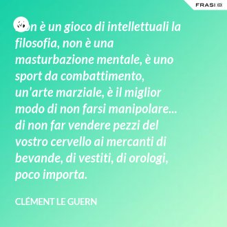 Non è un gioco di intellettuali la filosofia, non è una masturbazione mentale, è uno sport da combattimento, un'arte marziale, è il miglior modo di non farsi manipolare... di non far vendere pezzi del vostro cervello ai mercanti di bevande, di vestiti, di orologi, poco importa. - Clément Le Guern