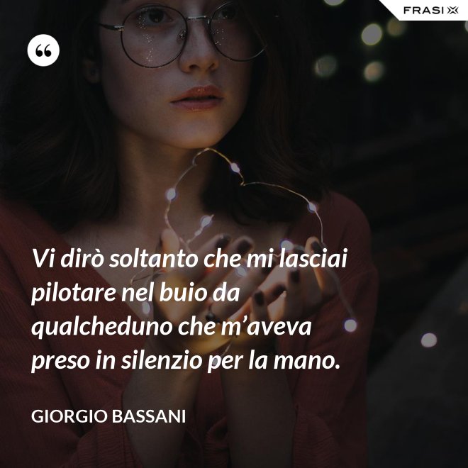 Vi dirò soltanto che mi lasciai pilotare nel buio da qualcheduno che m’aveva preso in silenzio per la mano. - Giorgio Bassani
