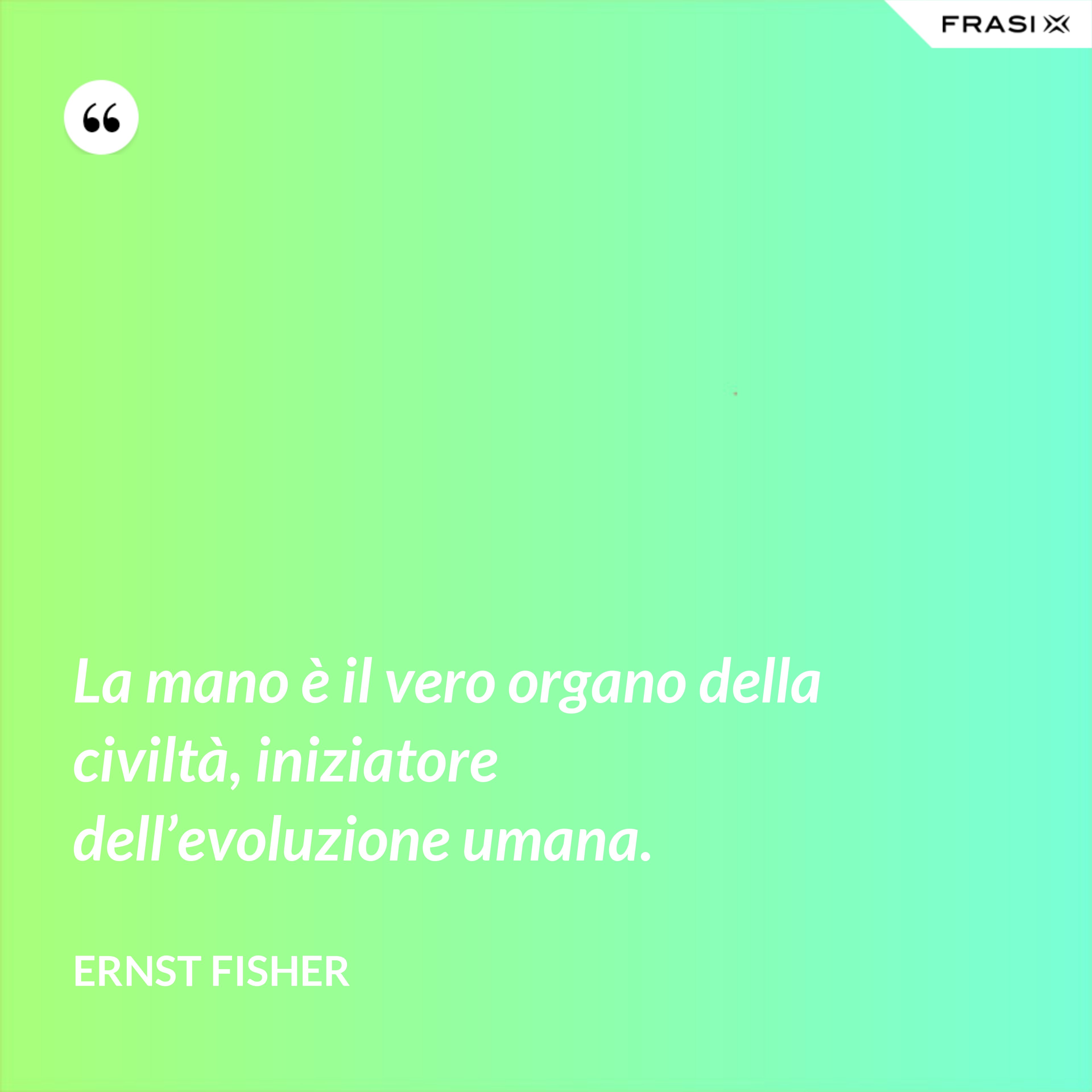 La mano è il vero organo della civiltà, iniziatore dell’evoluzione umana. - Ernst Fisher