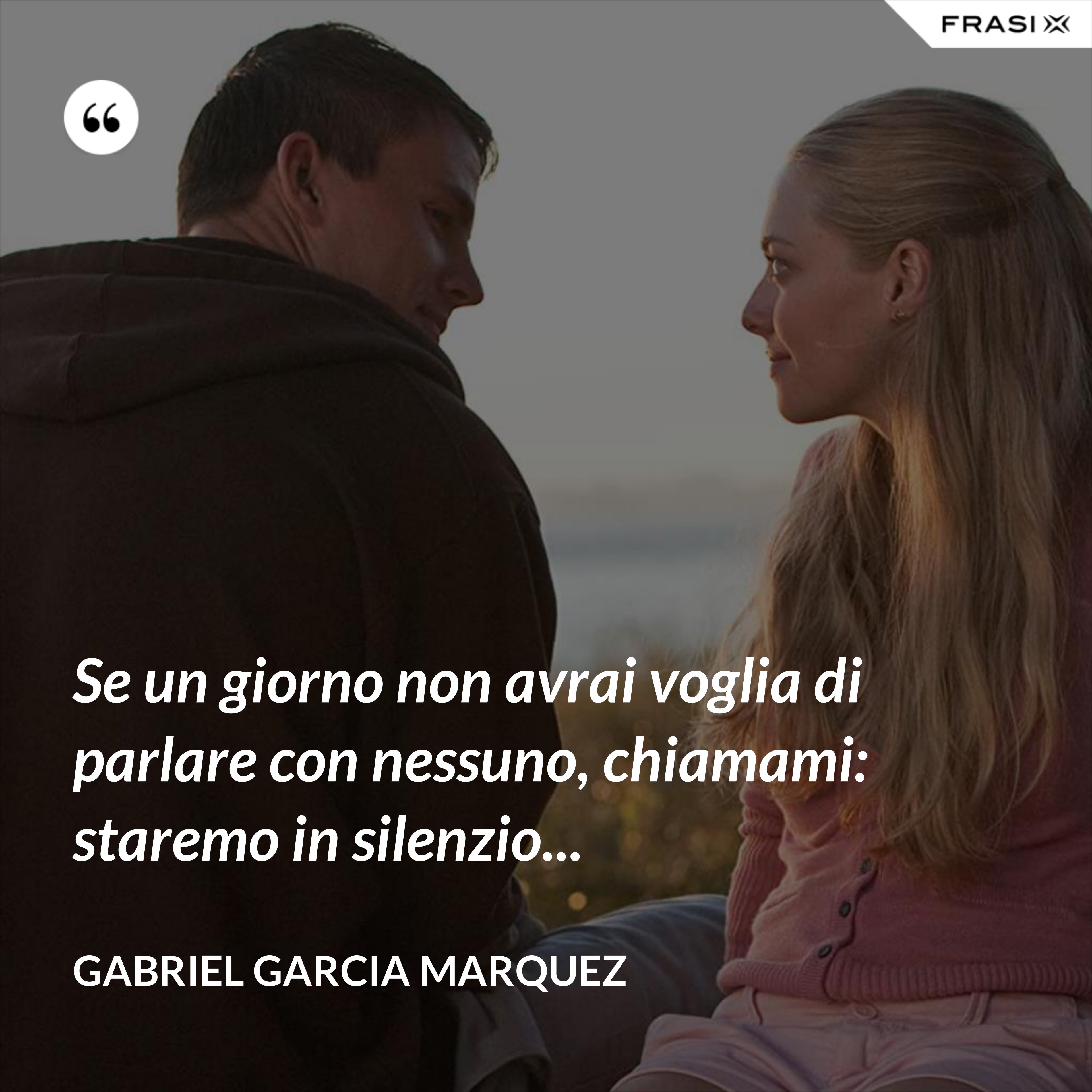 Se un giorno non avrai voglia di parlare con nessuno, chiamami: staremo in silenzio... - Gabriel Garcia Marquez