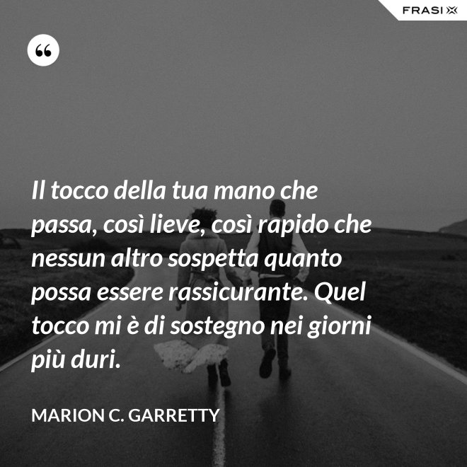 Il tocco della tua mano che passa, così lieve, così rapido che nessun altro sospetta quanto possa essere rassicurante. Quel tocco mi è di sostegno nei giorni più duri. - Marion C. Garretty
